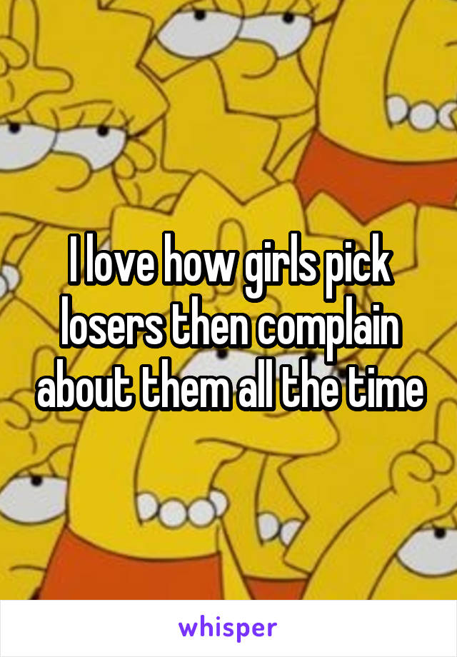 I love how girls pick losers then complain about them all the time