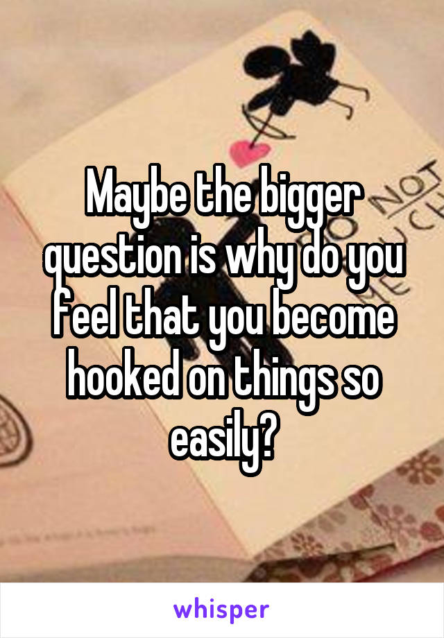 Maybe the bigger question is why do you feel that you become hooked on things so easily?