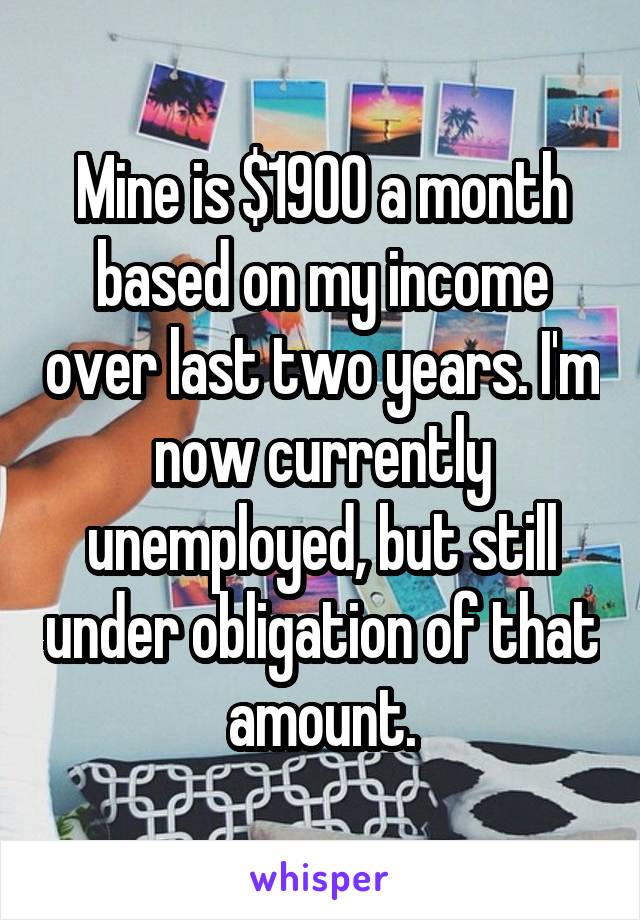 Mine is $1900 a month based on my income over last two years. I'm now currently unemployed, but still under obligation of that amount.