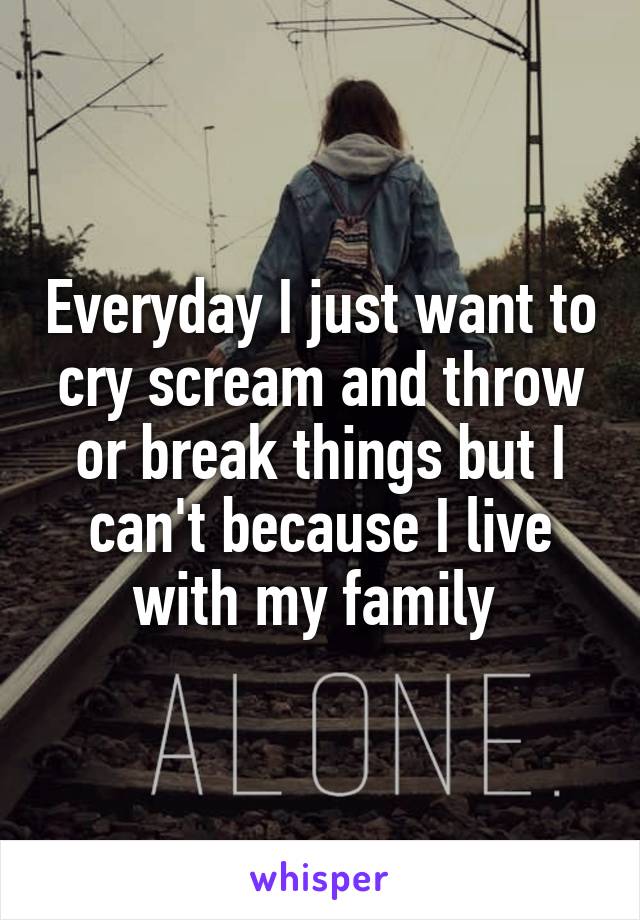 Everyday I just want to cry scream and throw or break things but I can't because I live with my family 