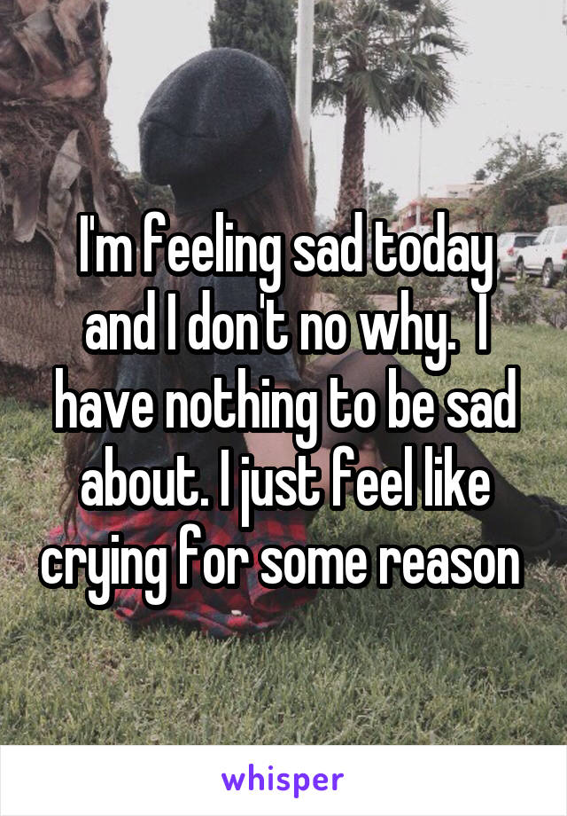 I'm feeling sad today and I don't no why.  I have nothing to be sad about. I just feel like crying for some reason 