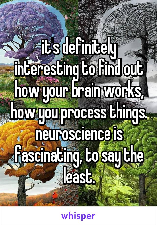 it's definitely interesting to find out how your brain works, how you process things. neuroscience is fascinating, to say the least.