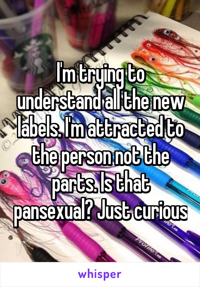 I'm trying to understand all the new labels. I'm attracted to the person not the parts. Is that pansexual? Just curious