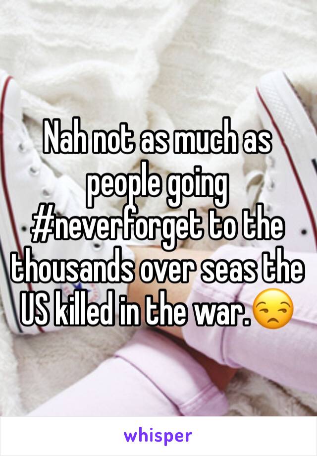 Nah not as much as people going #neverforget to the thousands over seas the US killed in the war.😒 