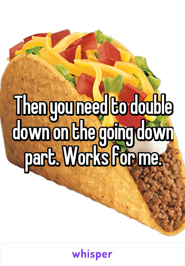 Then you need to double down on the going down part. Works for me.