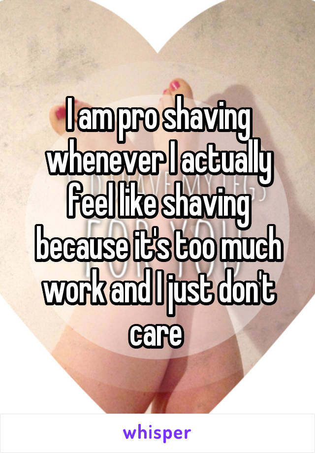 I am pro shaving whenever I actually feel like shaving because it's too much work and I just don't care 