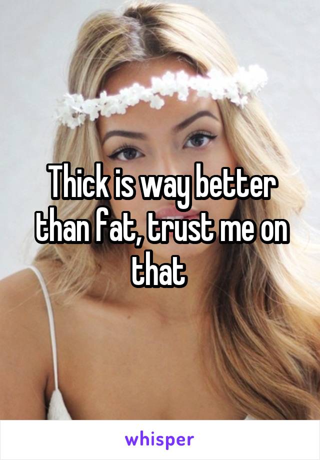 Thick is way better than fat, trust me on that 