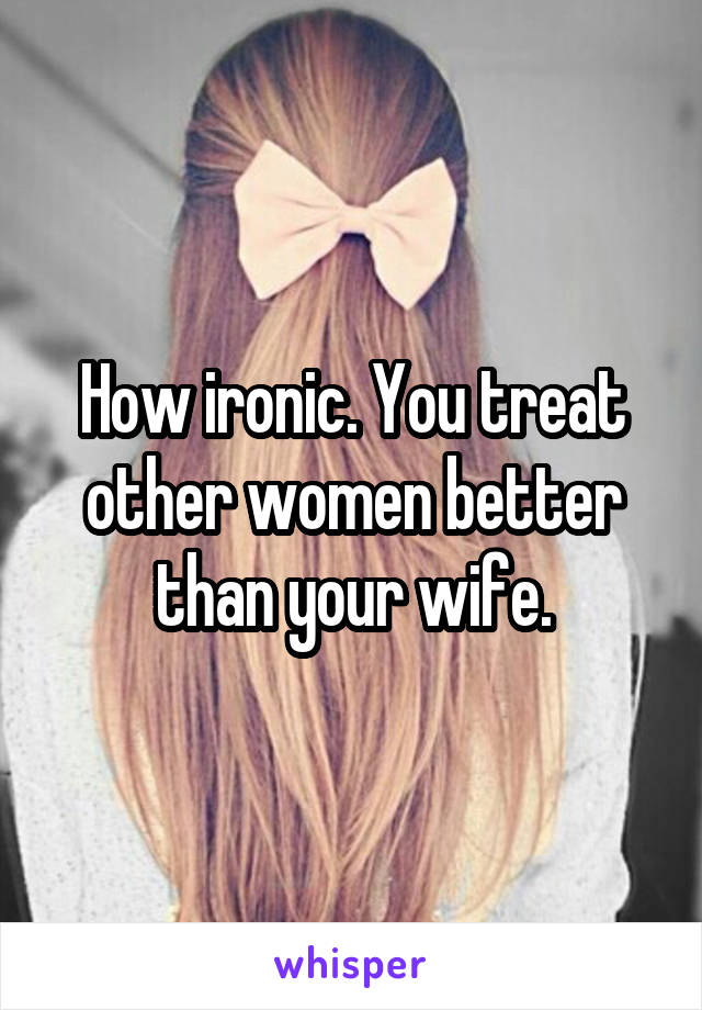 How ironic. You treat other women better than your wife.