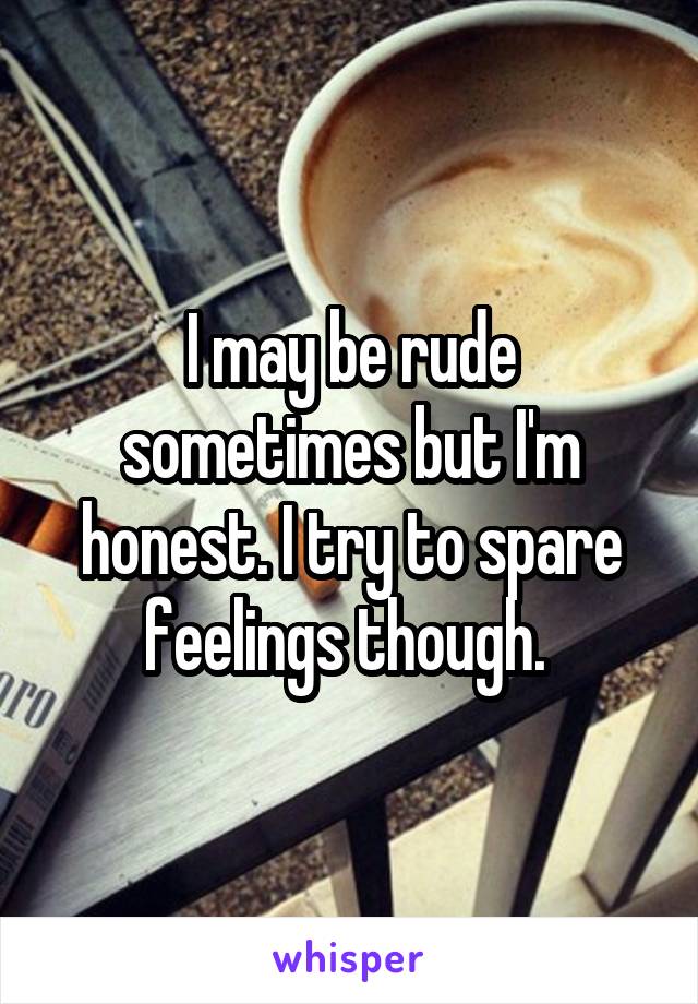 I may be rude sometimes but I'm honest. I try to spare feelings though. 