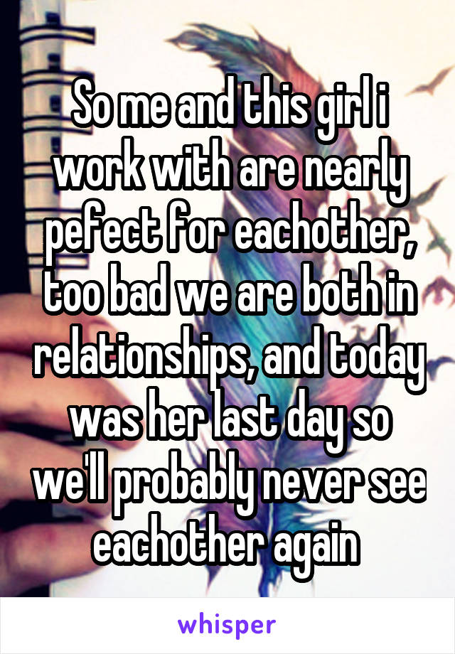 So me and this girl i work with are nearly pefect for eachother, too bad we are both in relationships, and today was her last day so we'll probably never see eachother again 