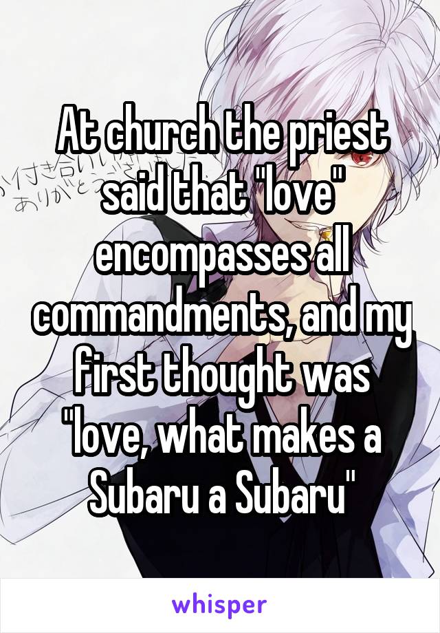 At church the priest said that "love" encompasses all commandments, and my first thought was "love, what makes a Subaru a Subaru"