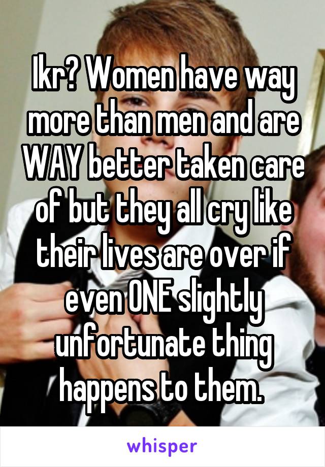 Ikr? Women have way more than men and are WAY better taken care of but they all cry like their lives are over if even ONE slightly unfortunate thing happens to them. 