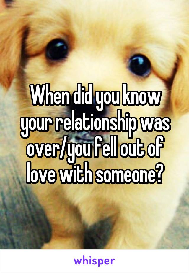 When did you know your relationship was over/you fell out of love with someone?