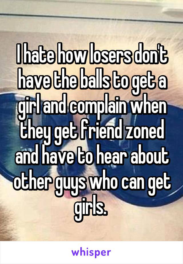 I hate how losers don't have the balls to get a girl and complain when they get friend zoned and have to hear about other guys who can get girls. 