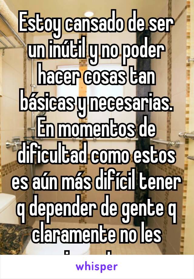 Estoy cansado de ser un inútil y no poder hacer cosas tan básicas y necesarias. En momentos de dificultad como estos es aún más difícil tener q depender de gente q claramente no les importa 