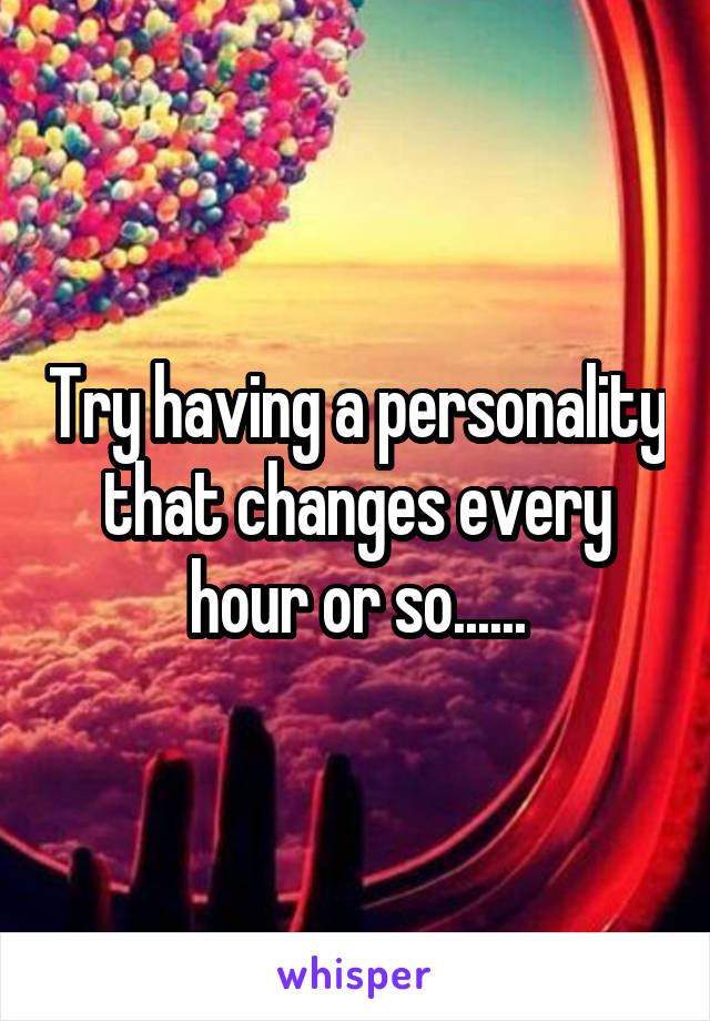 Try having a personality that changes every hour or so......
