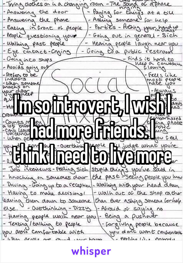 I'm so introvert, I wish I had more friends. I think I need to live more