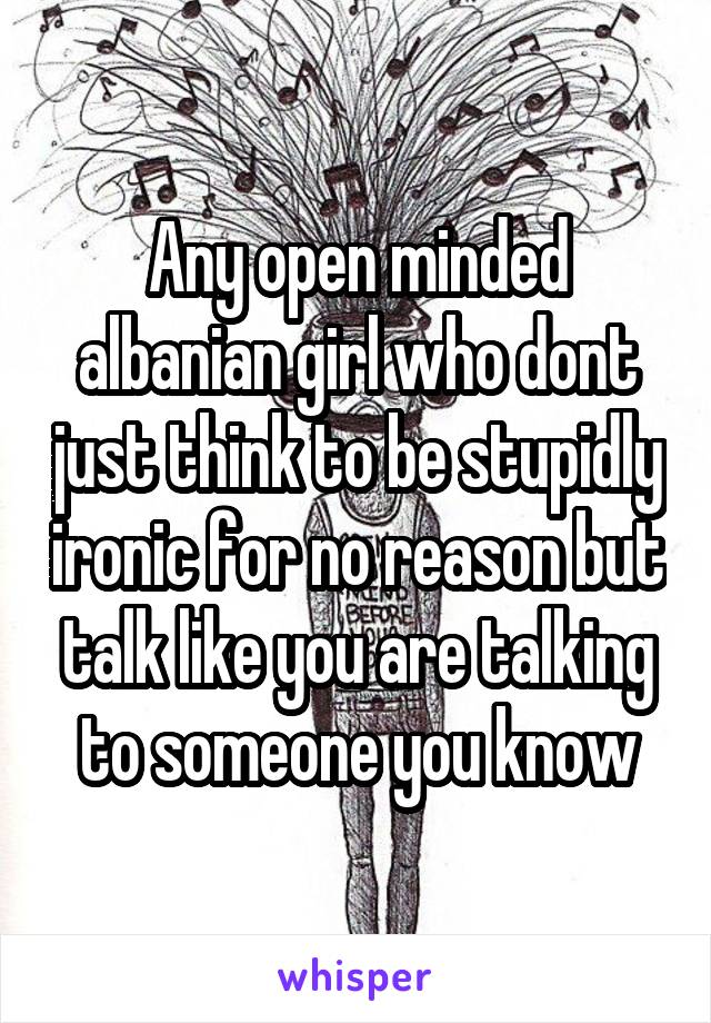 Any open minded albanian girl who dont just think to be stupidly ironic for no reason but talk like you are talking to someone you know