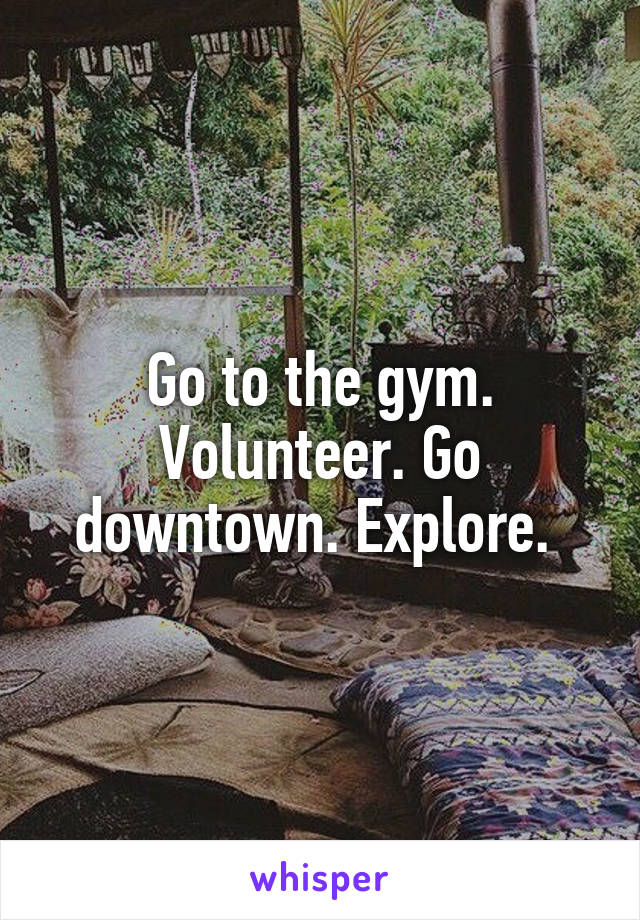 Go to the gym. Volunteer. Go downtown. Explore. 