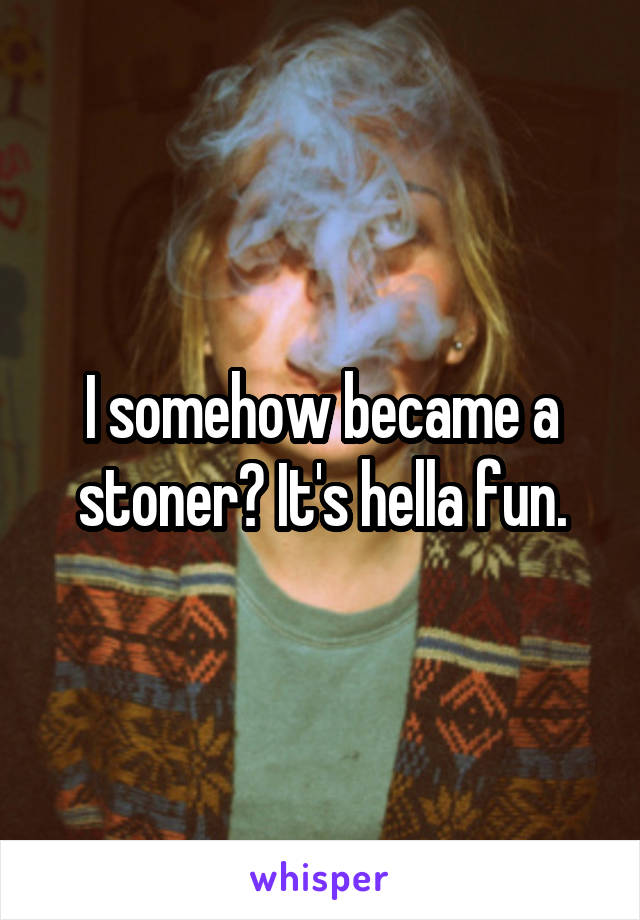 I somehow became a stoner? It's hella fun.