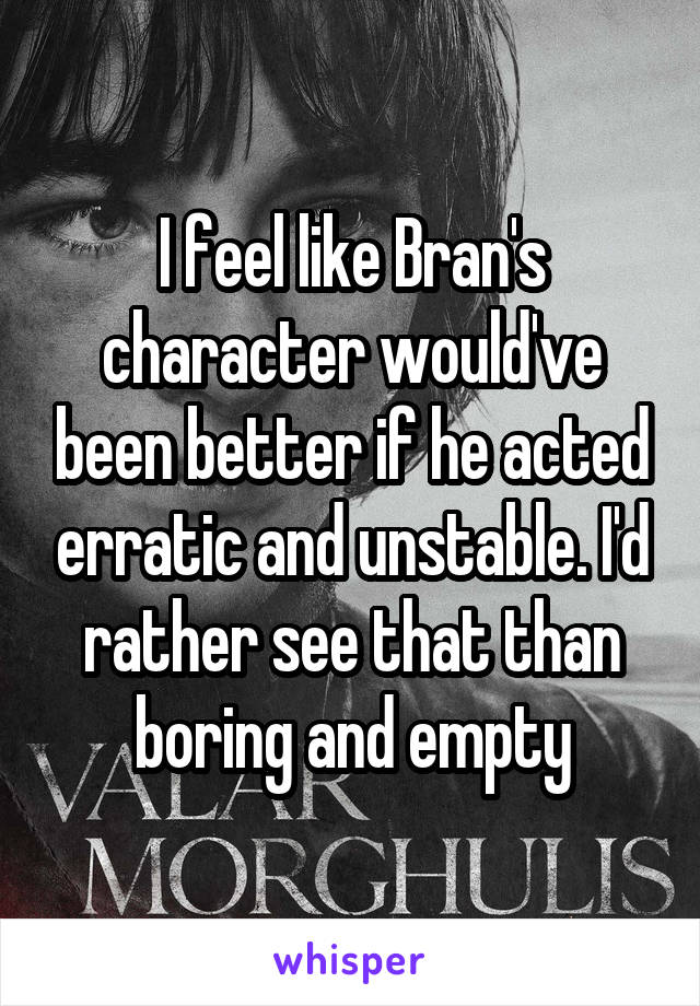 I feel like Bran's character would've been better if he acted erratic and unstable. I'd rather see that than boring and empty