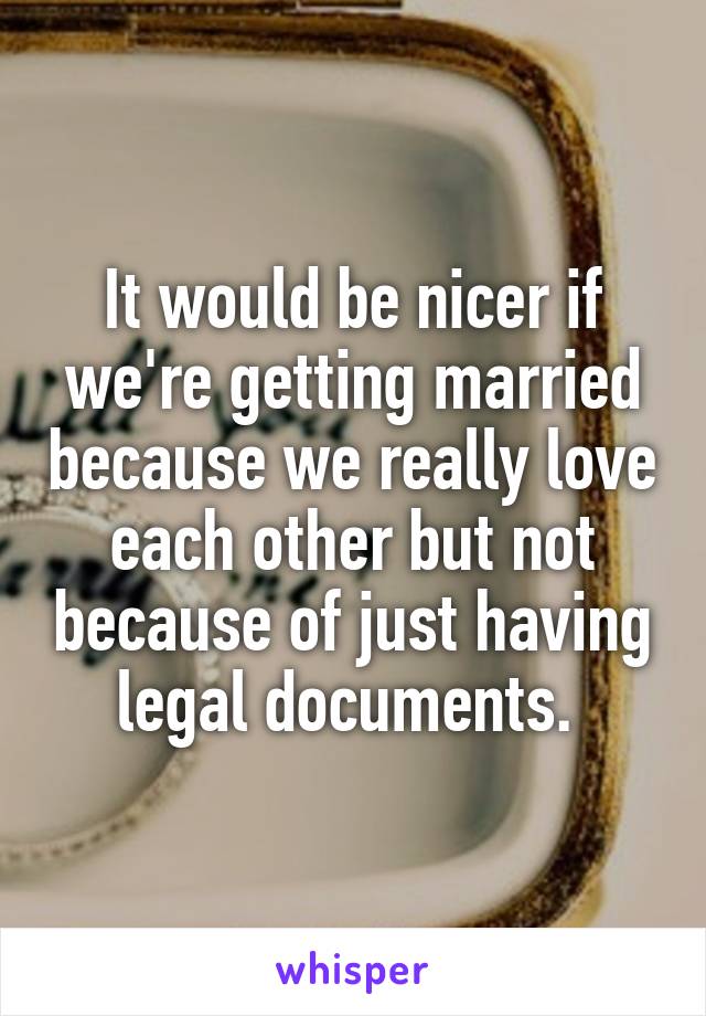 It would be nicer if we're getting married because we really love each other but not because of just having legal documents. 