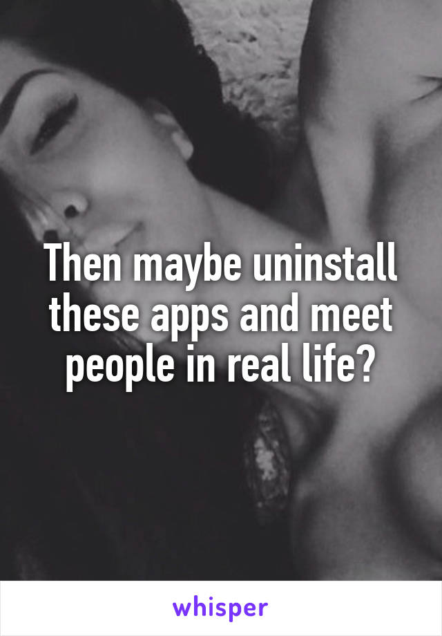 Then maybe uninstall these apps and meet people in real life?