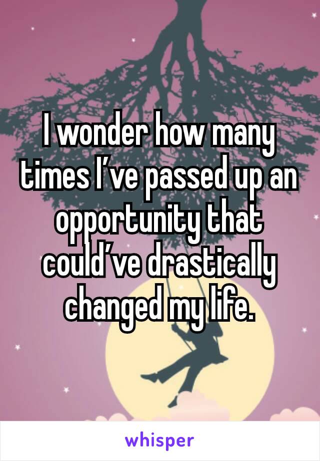 I wonder how many times I’ve passed up an opportunity that could’ve drastically changed my life.