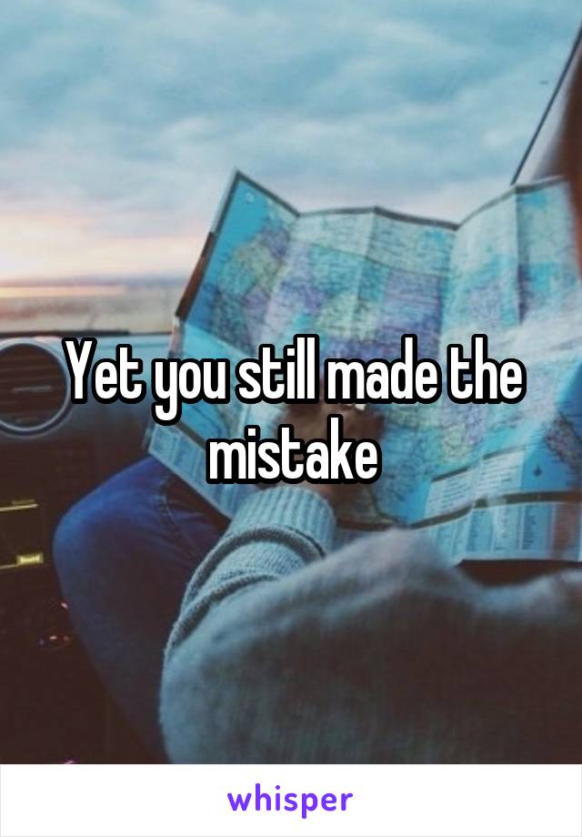 Yet you still made the mistake