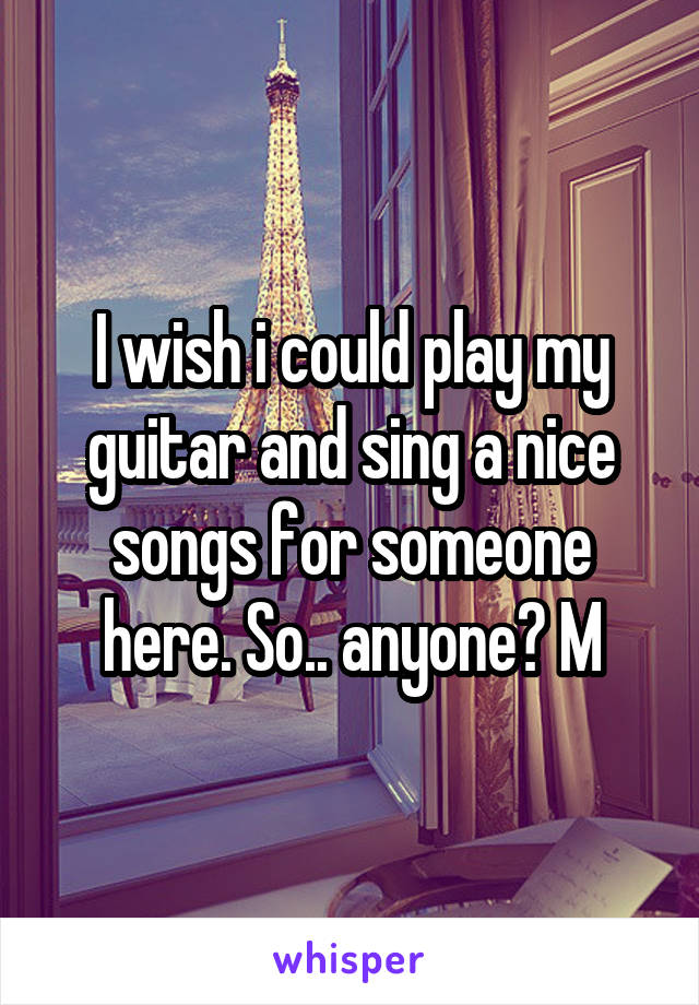 I wish i could play my guitar and sing a nice songs for someone here. So.. anyone? M