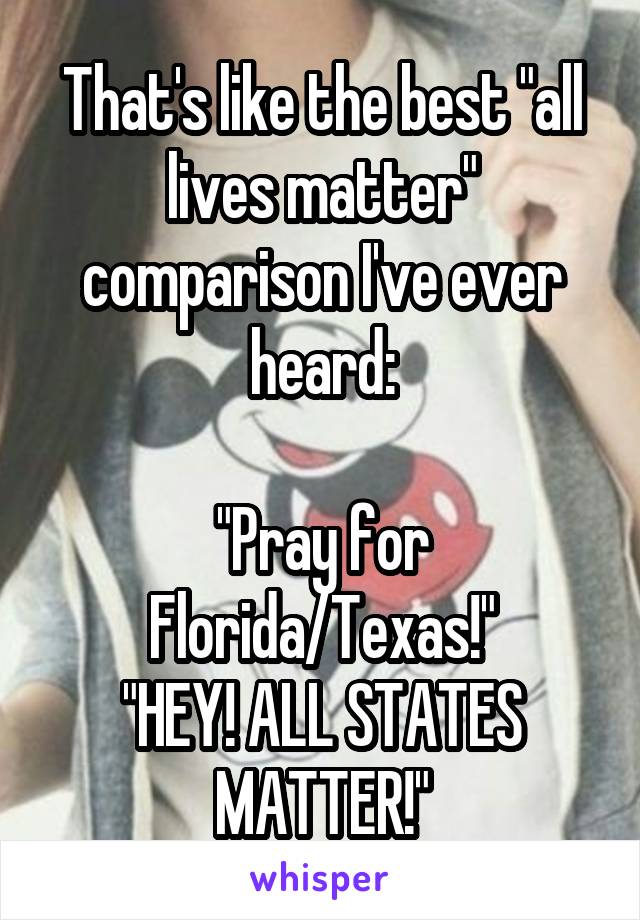 That's like the best "all lives matter" comparison I've ever heard:

"Pray for Florida/Texas!"
"HEY! ALL STATES MATTER!"