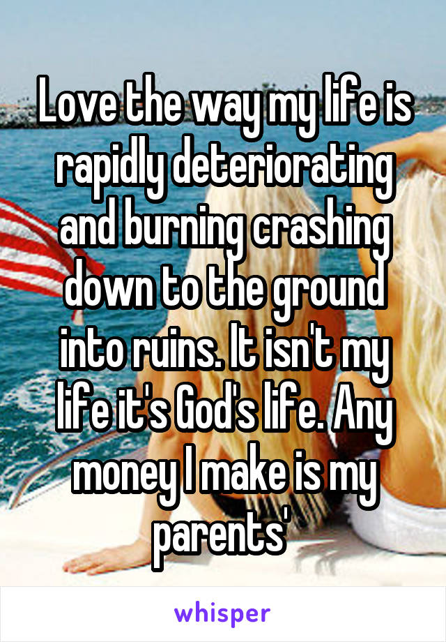 Love the way my life is rapidly deteriorating and burning crashing down to the ground into ruins. It isn't my life it's God's life. Any money I make is my parents' 