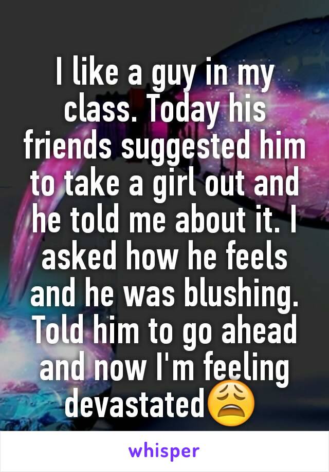 I like a guy in my class. Today his friends suggested him to take a girl out and he told me about it. I asked how he feels and he was blushing. Told him to go ahead and now I'm feeling devastated😩 