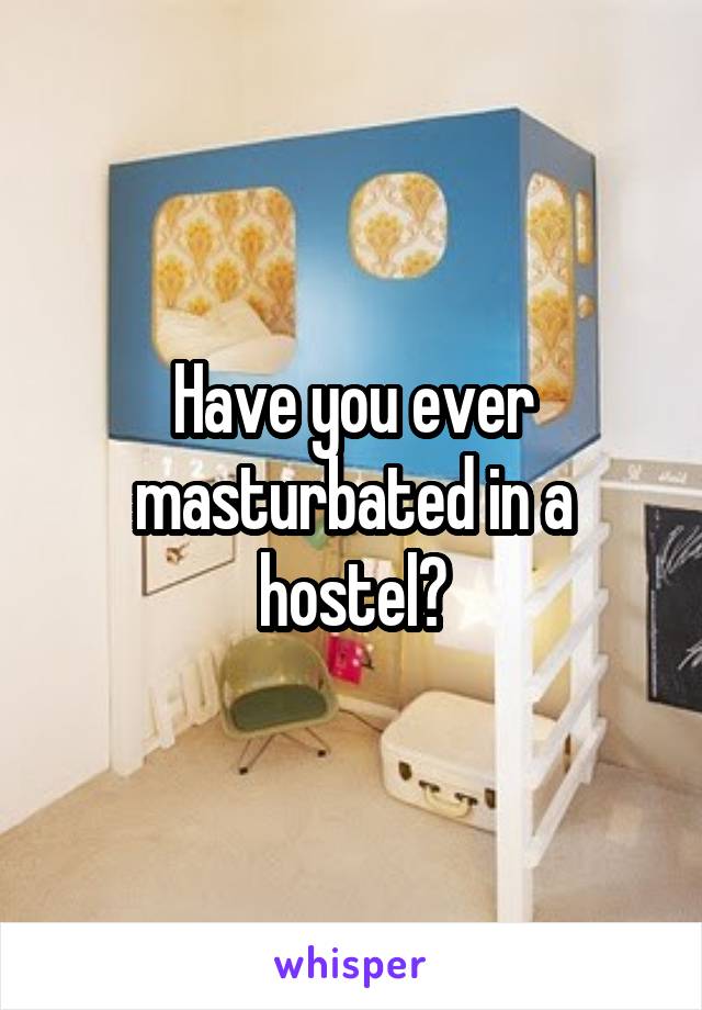 Have you ever masturbated in a hostel?