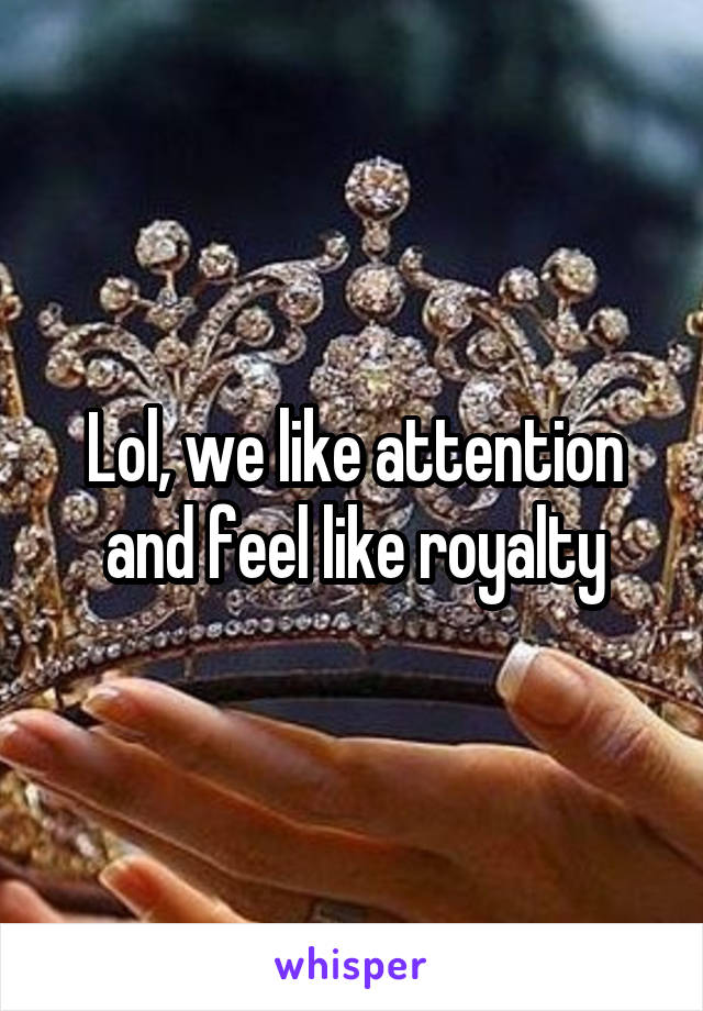 Lol, we like attention and feel like royalty