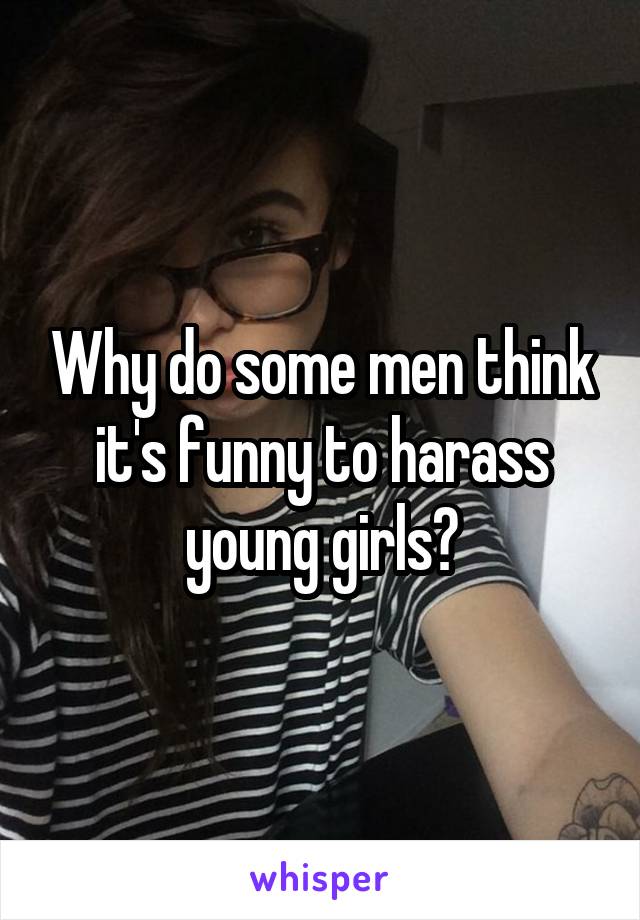 Why do some men think it's funny to harass young girls?