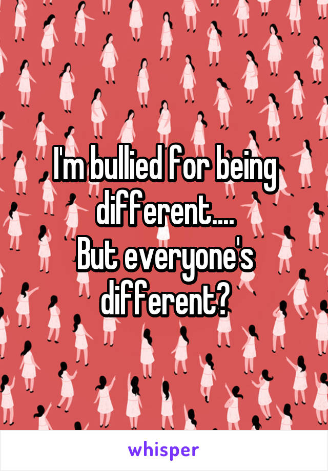 I'm bullied for being different....
But everyone's different?