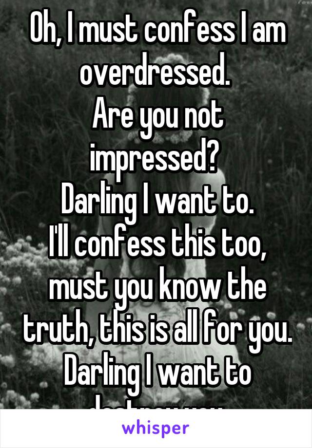 Oh, I must confess I am overdressed. 
Are you not impressed? 
Darling I want to.
I'll confess this too, must you know the truth, this is all for you. Darling I want to destroy you.