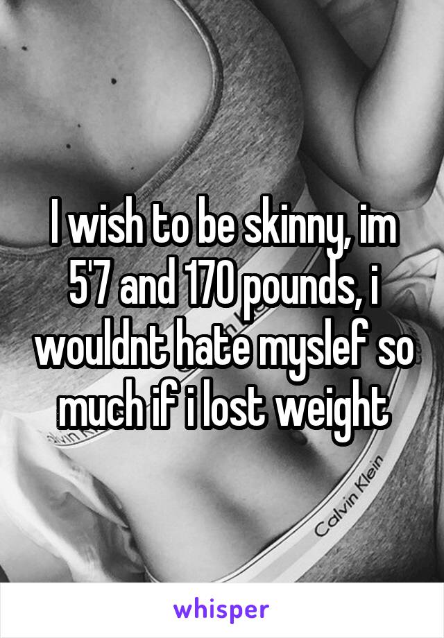 I wish to be skinny, im 5'7 and 170 pounds, i wouldnt hate myslef so much if i lost weight