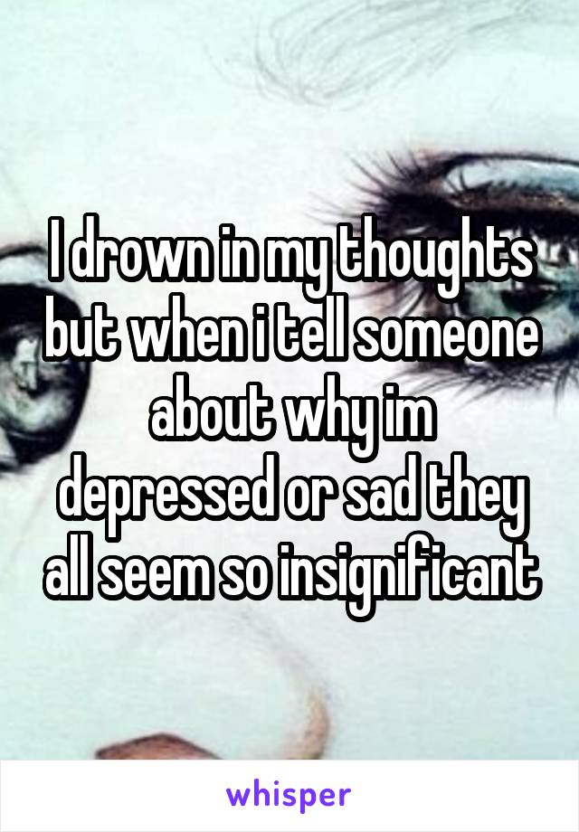 I drown in my thoughts but when i tell someone about why im depressed or sad they all seem so insignificant