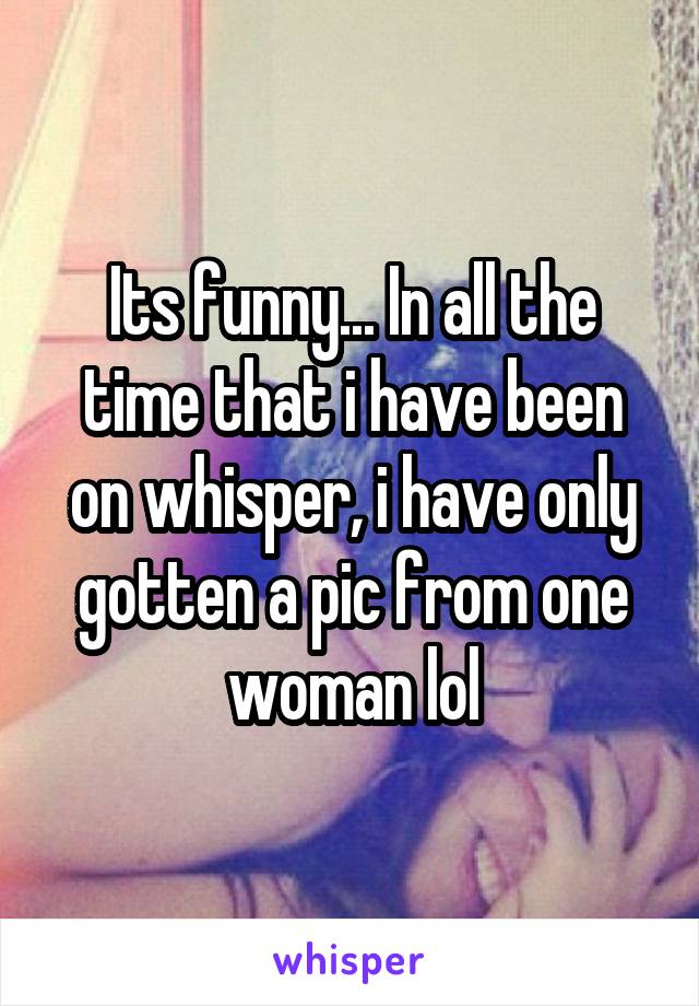 Its funny... In all the time that i have been on whisper, i have only gotten a pic from one woman lol