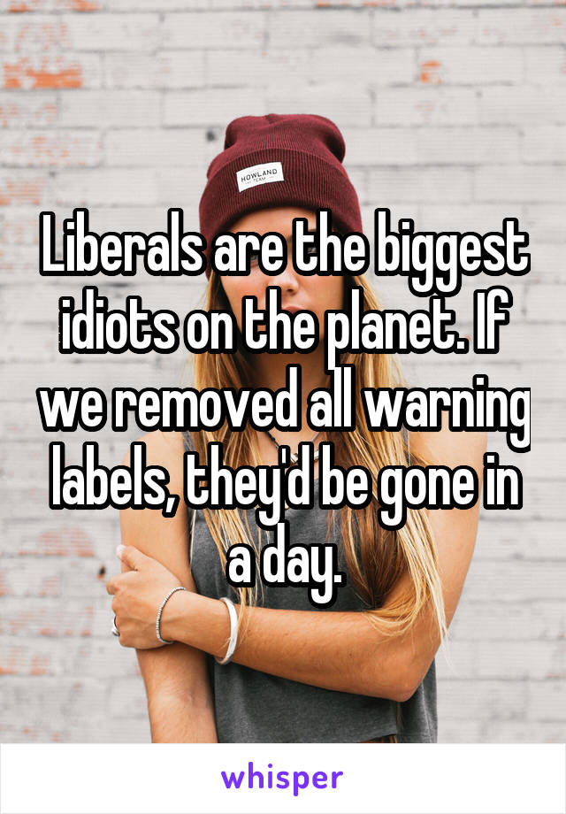 Liberals are the biggest idiots on the planet. If we removed all warning labels, they'd be gone in a day.