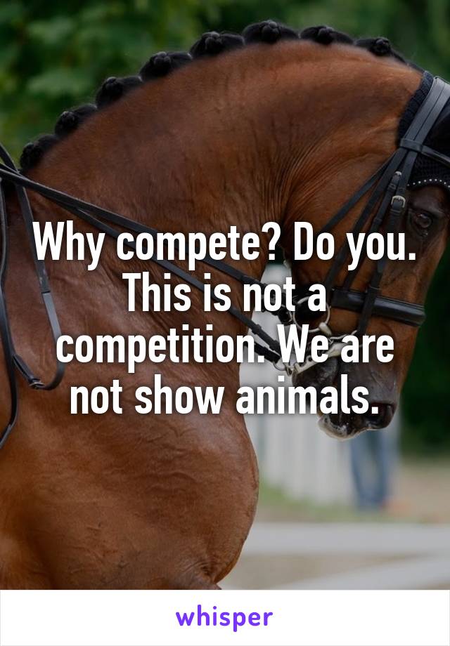 Why compete? Do you. This is not a competition. We are not show animals.