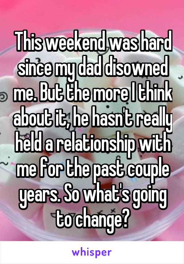 This weekend was hard since my dad disowned me. But the more I think about it, he hasn't really held a relationship with me for the past couple years. So what's going to change?