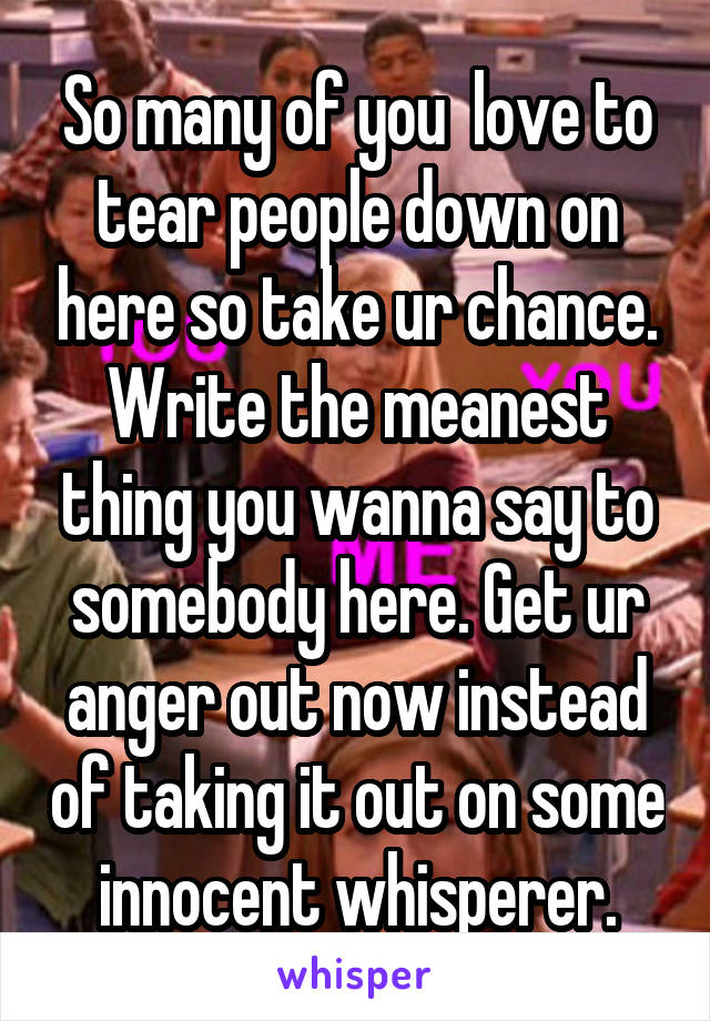 So many of you  love to tear people down on here so take ur chance. Write the meanest thing you wanna say to somebody here. Get ur anger out now instead of taking it out on some innocent whisperer.