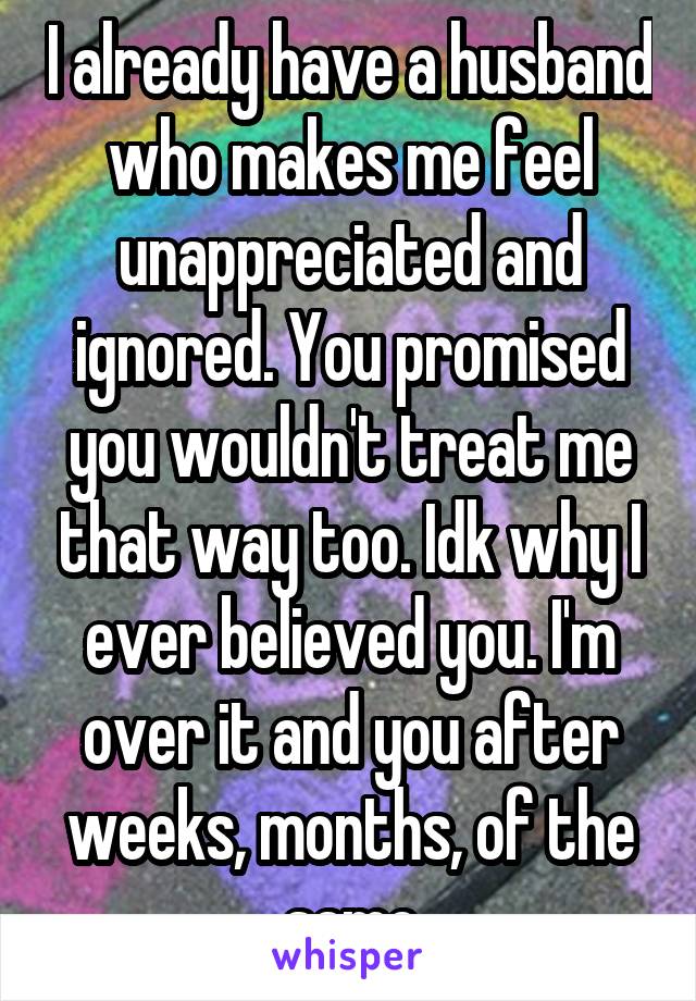 I already have a husband who makes me feel unappreciated and ignored. You promised you wouldn't treat me that way too. Idk why I ever believed you. I'm over it and you after weeks, months, of the same