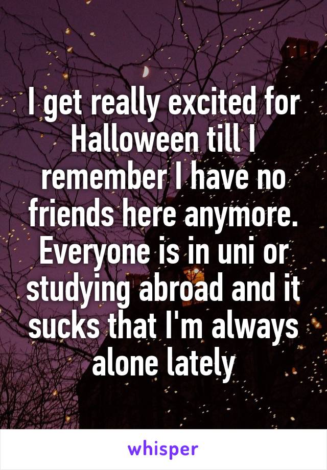 I get really excited for Halloween till I remember I have no friends here anymore. Everyone is in uni or studying abroad and it sucks that I'm always alone lately