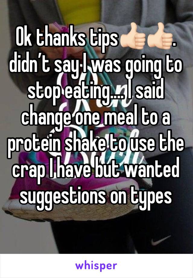 Ok thanks tips👍🏻👍🏻. didn’t say I was going to stop eating.... I said change one meal to a protein shake to use the crap I have but wanted suggestions on types