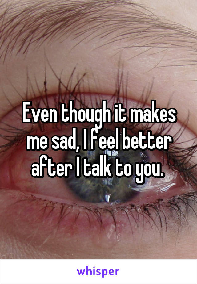 Even though it makes me sad, I feel better after I talk to you. 