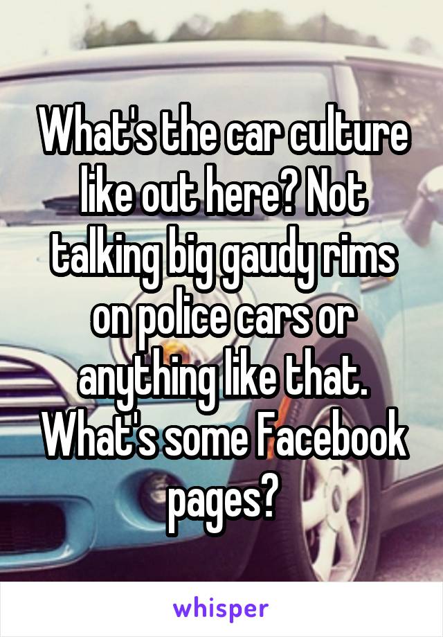 What's the car culture like out here? Not talking big gaudy rims on police cars or anything like that. What's some Facebook pages?